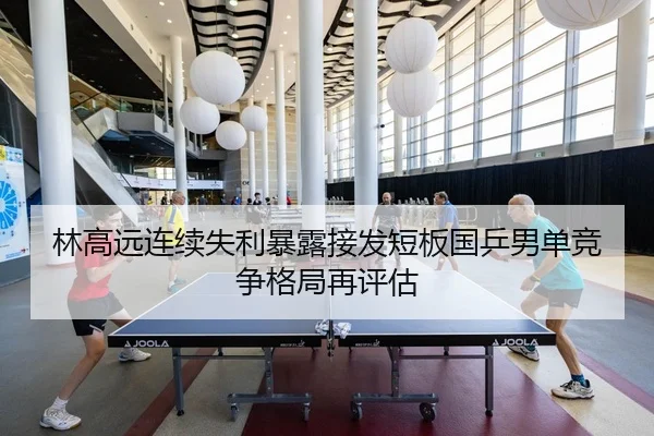林高远连续失利暴露接发短板国乒男单竞争格局再评估