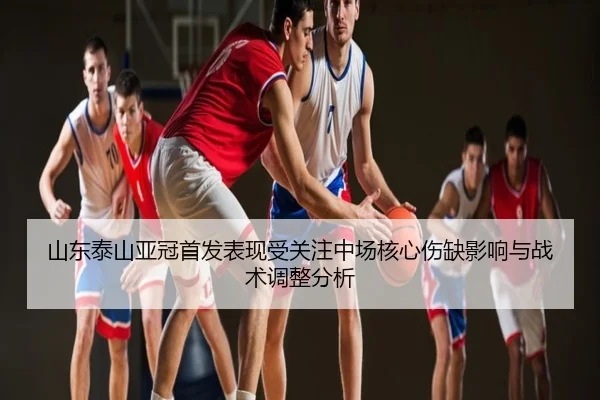 山东泰山亚冠首发表现受关注中场核心伤缺影响与战术调整分析