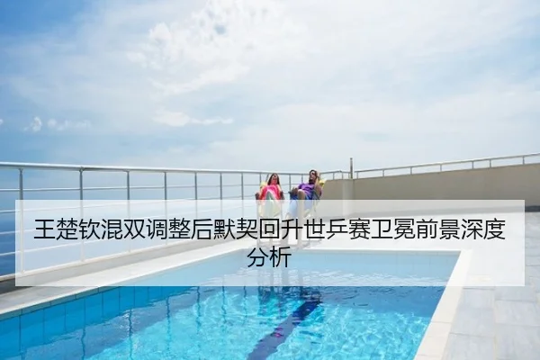 王楚钦混双调整后默契回升世乒赛卫冕前景深度分析