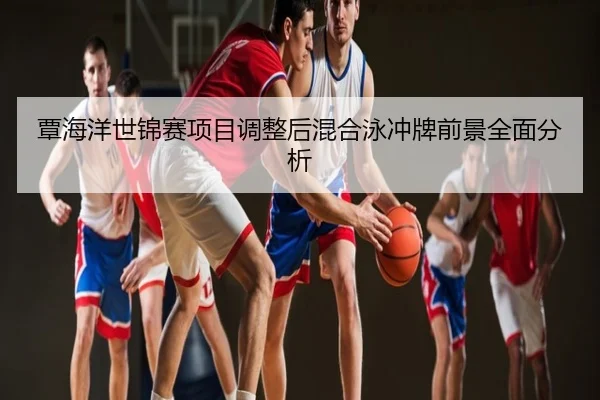 覃海洋世锦赛项目调整后混合泳冲牌前景全面分析