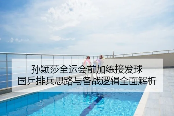 孙颖莎全运会前加练接发球 国乒排兵思路与备战逻辑全面解析